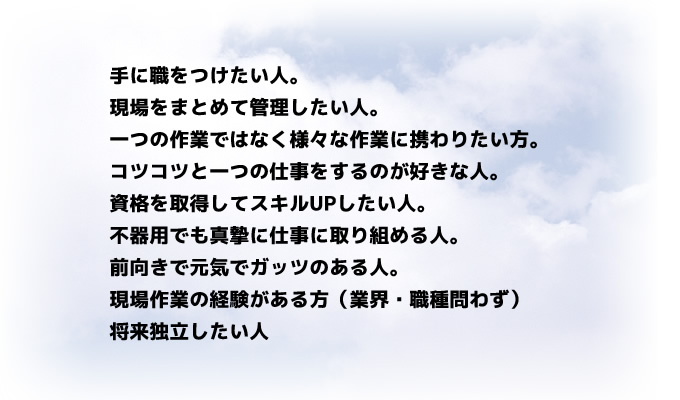 
手に職をつけたい人。
現場をまとめて管理したい人。
一つの作業ではなく様々な作業に携わりたい方。
コツコツと一つの仕事をするのが好きな人。
資格を取得してスキルUPしたい人。
不器用でも真摯に仕事に取り組める人。
前向きで元気でガッツのある人。
現場作業の経験がある方（業界・職種問わず）
将来独立したい人
		