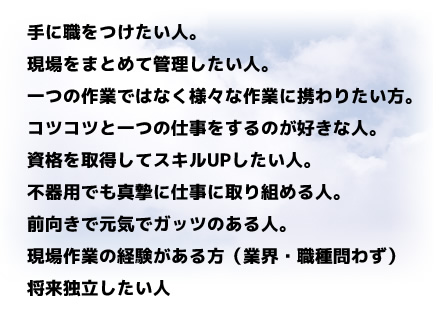 
手に職をつけたい人。
現場をまとめて管理したい人。
一つの作業ではなく様々な作業に携わりたい方。
コツコツと一つの仕事をするのが好きな人。
資格を取得してスキルUPしたい人。
不器用でも真摯に仕事に取り組める人。
前向きで元気でガッツのある人。
現場作業の経験がある方（業界・職種問わず）
将来独立したい人
		